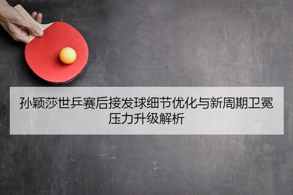 孙颖莎世乒赛后接发球细节优化与新周期卫冕压力升级解析