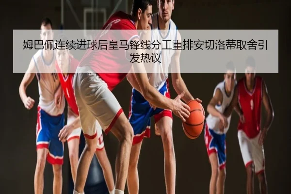 姆巴佩连续进球后皇马锋线分工重排安切洛蒂取舍引发热议