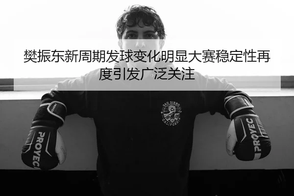 樊振东新周期发球变化明显大赛稳定性再度引发广泛关注