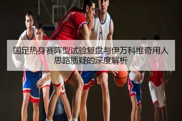 国足热身赛阵型试验复盘与伊万科维奇用人思路质疑的深度解析
