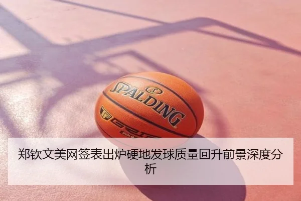 郑钦文美网签表出炉硬地发球质量回升前景深度分析