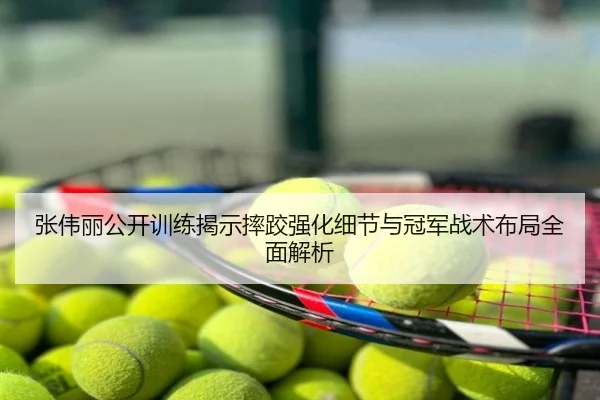 张伟丽公开训练揭示摔跤强化细节与冠军战术布局全面解析