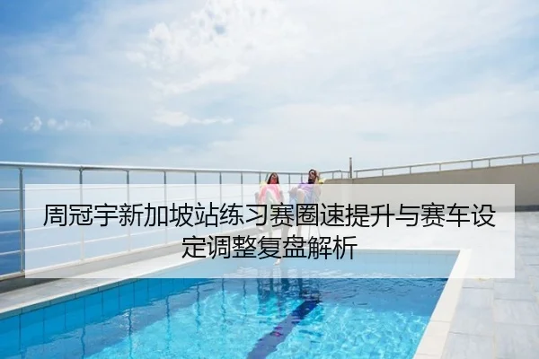 周冠宇新加坡站练习赛圈速提升与赛车设定调整复盘解析