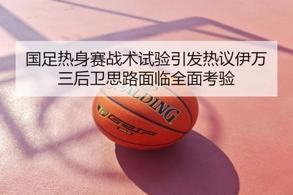 国足热身赛战术试验引发热议伊万三后卫思路面临全面考验