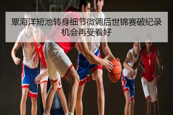 覃海洋短池转身细节微调后世锦赛破纪录机会再受看好